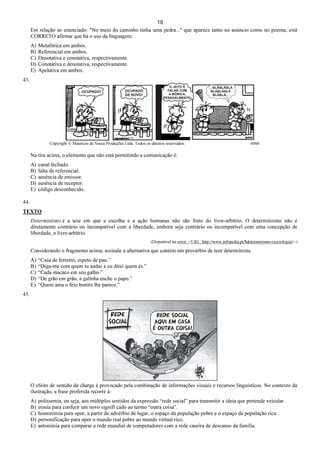 19
Em relação ao enunciado: "No meio do caminho tinha uma pedra..." que aparece tanto no anúncio como no poema, está
CORRETO afirmar que há o uso da linguagem:
A) Metafórica em ambos.
B) Referencial em ambos.
C) Denotativa e conotativa, respectivamente.
D) Conotativa e denotativa, respectivamente.
E) Apelativa em ambos.
43.
Copyright © Mauricio de Sousa Produções Ltda. Todos os direitos reservados. 6066
Na tira acima, o elemento que não está permitindo a comunicação é:
A) canal fechado.
B) falta de referencial.
C) ausência de emissor.
D) ausência de receptor.
E) código desconhecido.
44.
TEXTO
Determinismo é a tese em que a escolha e a ação humanas não são fruto do livre-arbítrio. O determinismo não é
diretamente contrário ou incompatível com a liberdade, embora seja contrário ou incompatível com uma concepção de
liberdade, o livre-arbítrio.
(Disponível na www: <URL: http://www.infopedia.pt/$determinismo-(sociologia)>.)
Considerando o fragmento acima, assinale a alternativa que contém um provérbio de teor determinista.
A) “Casa de ferreiro, espeto de pau.”
B) “Diga-me com quem tu andas e eu direi quem és.”
C) “Cada macaco em seu galho.”
D) “De grão em grão, a galinha enche o papo.”
E) “Quem ama o feio bonito lhe parece.”
45.
O efeito de sentido da charge é provocado pela combinação de informações visuais e recursos linguísticos. No contexto da
ilustração, a frase proferida recorre à:
A) polissemia, ou seja, aos múltiplos sentidos da expressão “rede social” para transmitir a ideia que pretende veicular.
B) ironia para conferir um novo signifi cado ao termo “outra coisa”.
C) homonímia para opor, a partir do advérbio de lugar, o espaço da população pobre e o espaço da população rica.
D) personificação para opor o mundo real pobre ao mundo virtual rico.
E) antonímia para comparar a rede mundial de computadores com a rede caseira de descanso da família.
 