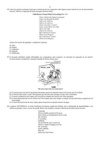 2
04. Letras de canções costumam expressar o sentimento de um compositor sobre algum assunto através do uso de determinados
recursos. Observe a repetição do título nas quatro últimas linhas:
I Still Haven’t Found What I’m Looking For - U2
I have climbed the highest mountains
I have run through the fields
Only to be with you
Only to be with you
I have run I have crawled
I have scaled these city walls
These city walls
Only to be with you
But I still haven’t found
What I’m looking for
But I still haven’t found
What I’m looking for.
Através do recurso da repetição, o compositor expressa:
A) ódio.
B) alegria.
C) esperança.
D) angústia.
E) indiferença.
05. O mercado imobiliário impõe dificuldades aos compradores mais exigentes, no momento de aquisição de um imóvel.
O cartum abaixo exemplifica a situação retratada de forma cômica, pois:
A) O casal procura um imóvel de grandes dimensões apesar do reduzido número de pessoas que lá residirão.
B) O imóvel onde reside o casal é tão pequeno que eles precisam carregar consigo suas vestimentas.
C) O casal é compulsivo por roupas, por isso precisa comprar um imóvel com vasta metragem.
D) O casal afirma precisar de um imóvel com mais espaço para suas roupas, ao tempo em que demonstra a urgência de tal
necessidade.
E) O casal afirma precisar de mais roupas apesar de possuir um grande número de peças.
06. A palavra YESTERDAY, no título homônimo da famosa canção dos Beatles, traz a informação de temporalidade e nos
remete ao passado. Leia os versos da canção abaixo com atenção e marque a alternativa da ideia central do autor.
Yesterday
All my troubles seemed so far away
Now it looks as though they're here to stay
Oh, I believe
In yesterday
Suddenly
I'm not half the man I used to be
There's a shadow hanging over me
Oh, yesterday
Came suddenly
Why she
Had to go I don't know
 