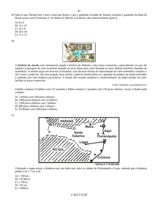 21
49. Sabe-se que Adriano tem 5 anos a mais que Bruno, e que o quadrado da idade de Adriano está para o quadrado da idade de
Bruno assim como 9 está para 4. As idades de Adriano e de Bruno, são respectivamente iguais a:
A) 8 e 6
B) 15 e 10
C) 10 e 8
D) 20 e 18
E) 13 e 12
50.
A história da moeda está intimamente ligada à história do dinheiro e das trocas comerciais, especialmente no que diz
respeito à passagem de uma economia baseada na troca direta para outra baseada na troca indireta (também chamada de
monetária). A moeda surgiu em diversas civilizações, com diversas formas de representação do valor monetário: conchas, o
sal, o ouro, a prata etc. Em uma acepção mais escrita, a palavra moeda refere-se a aparição de pedaços de metal estilizados
e cunhados por uma instância governativa. A função das moedas metálicas e, posteriormente, do papel moeda, foi, pois,
facilitar as trocas comerciais.
(Fonte: Wikipédia, a enciclopédia livre.)
Claúdio comprou 10 dólares com 125 australes e Marta comprou 5 australes com 120 pesos chilenos. Assim, Cláudio pode
comprar:
A) 3 dólares com 100 pesos chilenos.
B) 3000 pesos chilenos com 10 dólares.
C) 1200 pesos chilenos com 5 dólares.
D) 800 pesos chilenos com 2 dólares.
E) 50 dólares com 1000 pesos chilenos.
51.
Utilizando o mapa acima, a distância real, em linha reta, entre as cidades de Florianópolis e Lajes, sabendo que a distância
gráfica é de 1,7 cm é de:
A) 1 700 km
B) 170 000 m
C) 1 700 m
D) 170 cm
E) 17000 m
CÁLCULOS
 