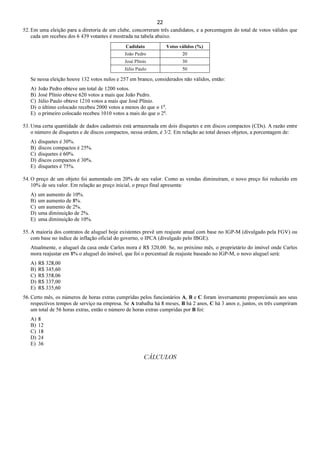 22
52. Em uma eleição para a diretoria de um clube, concorreram três candidatos, e a porcentagem do total de votos válidos que
cada um recebeu dos 6 439 votantes é mostrada na tabela abaixo.
Cadidato Votos válidos (%)
João Pedro 20
José Plínio 30
Júlio Paulo 50
Se nessa eleição houve 132 votos nulos e 257 em branco, considerados não válidos, então:
A) João Pedro obteve um total de 1200 votos.
B) José Plínio obteve 620 votos a mais que João Pedro.
C) Júlio Paulo obteve 1210 votos a mais que José Plínio.
D) o último colocado recebeu 2000 votos a menos do que o 1o
.
E) o primeiro colocado recebeu 1010 votos a mais do que o 2o
.
53. Uma certa quantidade de dados cadastrais está armazenada em dois disquetes e em discos compactos (CDs). A razão entre
o número de disquetes e de discos compactos, nessa ordem, é 3/2. Em relação ao total desses objetos, a porcentagem de:
A) disquetes é 30%.
B) discos compactos é 25%.
C) disquetes é 60%.
D) discos compactos é 30%.
E) disquetes é 75%.
54. O preço de um objeto foi aumentado em 20% de seu valor. Como as vendas diminuíram, o novo preço foi reduzido em
10% de seu valor. Em relação ao preço inicial, o preço final apresenta:
A) um aumento de 10%.
B) um aumento de 8%.
C) um aumento de 2%.
D) uma diminuição de 2%.
E) uma diminuição de 10%.
55. A maioria dos contratos de aluguel hoje existentes prevê um reajuste anual com base no IGP-M (divulgado pela FGV) ou
com base no índice de inflação oficial do governo, o IPCA (divulgado pelo IBGE).
Atualmente, o aluguel da casa onde Carlos mora é R$ 320,00. Se, no próximo mês, o proprietário do imóvel onde Carlos
mora reajustar em 8% o aluguel do imóvel, que foi o percentual de reajuste baseado no IGP-M, o novo aluguel será:
A) R$ 328,00
B) R$ 345,60
C) R$ 358,06
D) R$ 337,00
E) R$ 335,60
56. Certo mês, os números de horas extras cumpridas pelos funcionários A, B e C foram inversamente proporcionais aos seus
respectivos tempos de serviço na empresa. Se A trabalha há 8 meses, B há 2 anos, C há 3 anos e, juntos, os três cumpriram
um total de 56 horas extras, então o número de horas extras cumpridas por B foi:
A) 8
B) 12
C) 18
D) 24
E) 36
CÁLCULOS
 