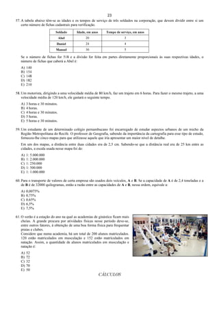 23
57. A tabela abaixo têm-se as idades e os tempos de serviço de três soldados na corporação, que devem dividir entre si um
certo número de fichas cadastrais para verificação.
Soldado Idade, em anos Tempo de serviço, em anos
Abel 20 3
Daniel 24 4
Manoel 30 5
Se o número de fichas for 518 e a divisão for feita em partes diretamente proporcionais às suas respectivas idades, o
número de fichas que caberá a Abel é:
A) 140
B) 154
C) 148
D) 182
E) 210
58. Um motorista, dirigindo a uma velocidade média de 80 km/h, faz um trajeto em 6 horas. Para fazer o mesmo trajeto, a uma
velocidade média de 120 km/h, ele gastará o seguinte tempo.
A) 3 horas e 30 minutos.
B) 4 horas.
C) 4 horas e 30 minutos.
D) 5 horas.
E) 5 horas e 30 minutos.
59. Um estudante de um determinado colégio pernambucano foi encarregado de estudar aspectos urbanos de um trecho da
Região Metropolitana do Recife. O professor de Geografia, sabendo da importância da cartografia para esse tipo de estudo,
forneceu-lhe cinco mapas para que utilizasse aquele que iria apresentar um maior nível de detalhe.
Em um dos mapas, a distância entre duas cidades era de 2,5 cm. Sabendo-se que a distância real era de 25 km entre as
cidades, a escala usada nesse mapa foi de:
A) 1: 5.000.000
B) 1: 2.000.000
C) 1: 250.000
D) 1: 500.000
E) 1: 1.000.000
60. Para o transporte de valores de certa empresa são usados dois veículos, A e B. Se a capacidade de A é de 2,4 toneladas e a
de B é de 32000 quilogramas, então a razão entre as capacidades de A e B, nessa ordem, equivale a:
A) 0,0075%
B) 0,75%
C) 0,65%
D) 6,5%
E) 7,5%
61. O verão é a estação do ano na qual as academias de ginástica ficam mais
cheias. A grande procura por atividades físicas nesse período deve-se,
entre outros fatores, à obtenção de uma boa forma física para frequentar
praias e clubes.
Considere que numa academia, há um total de 200 alunos matriculados.
120 estão matriculados em musculação e 152 estão matriculados em
natação. Assim, a quantidade de alunos matriculados em musculação e
natação é:
A) 52
B) 72
C) 32
D) 70
E) 50
CÁLCULOS
 