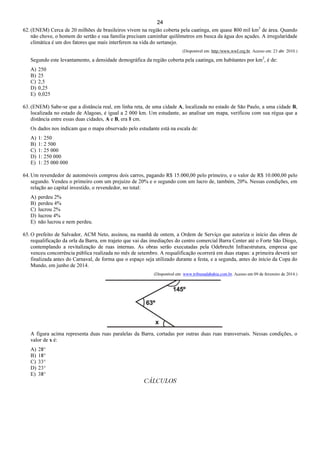 24
62. (ENEM) Cerca de 20 milhões de brasileiros vivem na região coberta pela caatinga, em quase 800 mil km2
de área. Quando
não chove, o homem do sertão e sua família precisam caminhar quilômetros em busca da água dos açudes. A irregularidade
climática é um dos fatores que mais interferem na vida do sertanejo.
(Disponível em: http:/www,wwf.org.br. Acesso em: 23 abr. 2010.)
Segundo este levantamento, a densidade demográfica da região coberta pela caatinga, em habitantes por km2
, é de:
A) 250
B) 25
C) 2,5
D) 0,25
E) 0,025
63. (ENEM) Sabe-se que a distância real, em linha reta, de uma cidade A, localizada no estado de São Paulo, a uma cidade B,
localizada no estado de Alagoas, é igual a 2 000 km. Um estudante, ao analisar um mapa, verificou com sua régua que a
distância entre essas duas cidades, A e B, era 8 cm.
Os dados nos indicam que o mapa observado pelo estudante está na escala de:
A) 1: 250
B) 1: 2 500
C) 1: 25 000
D) 1: 250 000
E) 1: 25 000 000
64. Um revendedor de automóveis comprou dois carros, pagando R$ 15.000,00 pelo primeiro, e o valor de R$ 10.000,00 pelo
segundo. Vendeu o primeiro com um prejuízo de 20% e o segundo com um lucro de, também, 20%. Nessas condições, em
relação ao capital investido, o revendedor, no total:
A) perdeu 2%
B) perdeu 4%
C) lucrou 2%
D) lucrou 4%
E) não lucrou e nem perdeu.
65. O prefeito de Salvador, ACM Neto, assinou, na manhã de ontem, a Ordem de Serviço que autoriza o início das obras de
requalificação da orla da Barra, em trajeto que vai das imediações do centro comercial Barra Center até o Forte São Diogo,
contemplando a revitalização de ruas internas. As obras serão executadas pela Odebrecht Infraestrutura, empresa que
venceu concorrência pública realizada no mês de setembro. A requalificação ocorrerá em duas etapas: a primeira deverá ser
finalizada antes do Carnaval, de forma que o espaço seja utilizado durante a festa, e a segunda, antes do início da Copa do
Mundo, em junho de 2014.
(Disponível em: www.tribunadabahia.com.br. Acesso em 09 de fevereiro de 2014.)
A figura acima representa duas ruas paralelas da Barra, cortadas por outras duas ruas transversais. Nessas condições, o
valor de x é:
A) 28°
B) 18°
C) 33°
D) 23°
E) 38°
CÁLCULOS
 