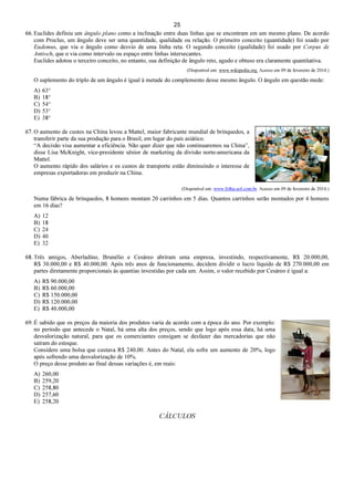 25
66. Euclides definiu um ângulo plano como a inclinação entre duas linhas que se encontram em um mesmo plano. De acordo
com Proclus, um ângulo deve ser uma quantidade, qualidade ou relação. O primeiro conceito (quantidade) foi usado por
Eudemus, que via o ângulo como desvio de uma linha reta. O segundo conceito (qualidade) foi usado por Corpus de
Antioch, que o via como intervalo ou espaço entre linhas intersecantes.
Euclides adotou o terceiro conceito, no entanto, sua definição de ângulo reto, agudo e obtuso era claramente quantitativa.
(Disponível em: www.wikipedia.org. Acesso em 09 de fevereiro de 2014.)
O suplemento do triplo de um ângulo é igual à metade do complemento desse mesmo ângulo. O ângulo em questão mede:
A) 63°
B) 18°
C) 54°
D) 53°
E) 38°
67. O aumento de custos na China levou a Mattel, maior fabricante mundial de brinquedos, a
transferir parte da sua produção para o Brasil, em lugar do país asiático.
“A decisão visa aumentar a eficiência. Não quer dizer que não continuaremos na China”,
disse Lisa McKnight, vice-presidente sênior de marketing da divisão norte-americana da
Mattel.
O aumento rápido dos salários e os custos de transporte estão diminuindo o interesse de
empresas exportadoras em produzir na China.
(Disponível em: www.folha.uol.com.br. Acesso em 09 de fevereiro de 2014.)
Numa fábrica de brinquedos, 8 homens montam 20 carrinhos em 5 dias. Quantos carrinhos serão montados por 4 homens
em 16 dias?
A) 12
B) 18
C) 24
D) 40
E) 32
68. Três amigos, Aberladino, Brunélio e Cesáreo abriram uma empresa, investindo, respectivamente, R$ 20.000,00,
R$ 30.000,00 e R$ 40.000,00. Após três anos de funcionamento, decidem dividir o lucro líquido de R$ 270.000,00 em
partes diretamente proporcionais às quantias investidas por cada um. Assim, o valor recebido por Cesáreo é igual a:
A) R$ 90.000,00
B) R$ 60.000,00
C) R$ 150.000,00
D) R$ 120.000,00
E) R$ 40.000,00
69. É sabido que os preços da maioria dos produtos varia de acordo com a época do ano. Por exemplo:
no período que antecede o Natal, há uma alta dos preços, sendo que logo após essa data, há uma
desvalorização natural, para que os comerciantes consigam se desfazer das mercadorias que não
saíram do estoque.
Considere uma bolsa que custava R$ 240,00. Antes do Natal, ela sofre um aumento de 20%, logo
após sofrendo uma desvalorização de 10%.
O preço desse produto ao final dessas variações é, em reais:
A) 260,00
B) 259,20
C) 258,80
D) 257,60
E) 258,20
CÁLCULOS
 