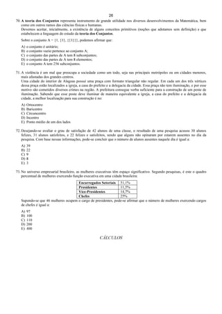 26
70. A teoria dos Conjuntos representa instrumento de grande utilidade nos diversos desenvolvimentos da Matemática, bem
como em outros ramos das ciências físicas e humanas.
Devemos aceitar, inicialmente, a existência de alguns conceitos primitivos (noções que adotamos sem definição) e que
estabelecem a linguagem do estudo da teoria dos Conjuntos.
Sobre o conjunto A = {1, {1}, {{1}}}, podemos afirmar que:
A) o conjunto é unitário;
B) o conjunto vazio pertence ao conjunto A;
C) o conjunto das partes de A tem 8 subconjuntos;
D) o conjunto das partes de A tem 8 elementos;
E) o conjunto A tem 256 subconjuntos.
71. A violência é um mal que preocupa a sociedade como um todo, seja nas principais metrópoles ou em cidades menores,
mais afastadas dos grandes centros.
Uma cidade do interior de Alagoas possui uma praça com formato triangular não regular. Em cada um dos três vértices
dessa praça estão localizados a igreja, a casa do prefeito e a delegacia da cidade. Essa praça não tem iluminação, e por esse
motivo são cometidos diversos crimes na região. A prefeitura consegue verba suficiente para a construção de um poste de
iluminação. Sabendo que esse poste deve iluminar de maneira equivalente a igreja, a casa do prefeito e a delegacia da
cidade, a melhor localização para sua construção é no:
A) Ortocentro
B) Baricentro
C) Circuncentro
D) Incentro
E) Ponto médio de um dos lados
72. Desejando-se avaliar o grau de satisfação de 42 alunos de uma classe, o resultado de uma pesquisa acusou 30 alunos
felizes, 31 alunos satisfeitos, e 22 felizes e satisfeitos, sendo que alguns não opinaram por estarem ausentes no dia da
pesquisa. Com base nessas informações, pode-se concluir que o número de alunos ausentes naquele dia é igual a:
A) 39
B) 22
C) 9
D) 8
E) 3
73. No universo empresarial brasileiro, as mulheres executivas têm espaço significativo. Segundo pesquisas, é este o quadro
percentual de mulheres exercendo função executiva em uma cidade brasileira:
Encarregados Setoriais 51,1%
Presidentes 11,5%
Vice-Presidentes 14,7%
Chefes 25%
Supondo-se que 46 mulheres ocupem o cargo de presidentes, pode-se afirmar que o número de mulheres exercendo cargos
de chefes é igual a:
A) 97
B) 100
C) 110
D) 200
E) 400
CÁLCULOS
 