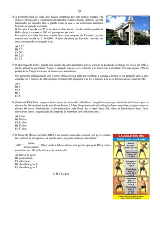 27
74. A geomorfologia do local, dois planos separados por uma grande escarpa. Era
impossível imaginar o crescimento de Salvador. Porém o baiano Antônio Lacerda
idealizador do elevador teve a grande visão de que a sua construção facilitaria
bastante a expansão da cidade.
O Elevador Lacerda tem 72 m de altura e duas torres. Um dos cartões postais da
Bahia chega a transportar 900 mil passageiros por mês.
Um turista ao visitar Salvador resolve fazer uma maquete do Elevador Lacerda
usando uma escala de 1: 1440000. O valor da altura do Elevador Lacerda, em
mm, representado na maquete é de:
A) 0,02
B) 0,2
C) 20
D) 0,05
E) 0,5
75. O alto preço do milho, gerado pela quebra da safra americana, elevou o custo de produção de frango no Brasil em 2012 e
muitos criadores quebraram. Agora, o mercado reagiu e eles voltaram a ter lucro com a atividade. Em todo o país, 70% da
produção de frango têm como destino o mercado interno.
Um agricultor entusiasmado com o lucro obtido resolve criar aves exóticas e começa a formar o seu criatório com x aves
distintas. Se o número de subconjuntos formado pelo agricultor é de 64, o número x de aves distintas desse criatório é de:
A) 4
B) 5
C) 6
D) 7
E) 8
76. (Sistema-COC) Uma empresa fornecedora de marmitas individuais congeladas entregou marmitas suficientes para o
almoço dos 90 funcionários de uma firma durante 25 dias. No primeiro dia de utilização dessas marmitas, compareceram ao
almoço 60 novos funcionários, recém-contratados pela firma. Se, a partir desse dia, todos os funcionários dessa firma
almoçarem juntos, a quantidade já comprada de marmitas será suficiente para:
A) 7 dias
B) 10 dias
C) 13 dias
D) 15 dias
E) 17 dias
77. O Índice de Massa Corporal (IMC) é um número associado a massa (em kg) e a altura
(em metros) de uma pessoa, de acordo com a seguinte sentença matemática:
.
alturaxaltura
massa
=IMC Observando a tabela abaixo uma pessoa que pesa 80 kg e tem
uma altura de 1,80 m de altura será considerado:
A) abaixo do peso;
B) peso normal;
C) sobrepeso;
D) obesidade grau 1;
E) obesidade grau 2.
CÁLCULOS
 