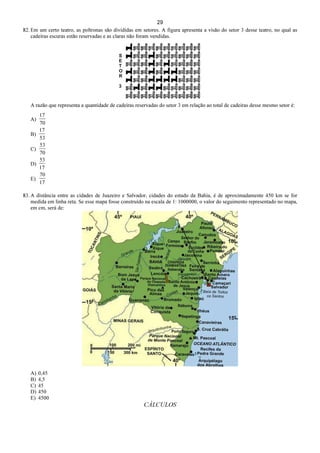 29
82. Em um certo teatro, as poltronas são divididas em setores. A figura apresenta a visão do setor 3 desse teatro, no qual as
cadeiras escuras estão reservadas e as claras não foram vendidas.
A razão que representa a quantidade de cadeiras reservadas do setor 3 em relação ao total de cadeiras desse mesmo setor é:
A)
70
17
B)
53
17
C)
70
53
D)
17
53
E)
17
70
83. A distância entre as cidades de Juazeiro e Salvador, cidades do estado da Bahia, é de aproximadamente 450 km se for
medida em linha reta. Se esse mapa fosse construído na escala de 1: 1000000, o valor do seguimento representado no mapa,
em cm, será de:
A) 0,45
B) 4,5
C) 45
D) 450
E) 4500
CÁLCULOS
 