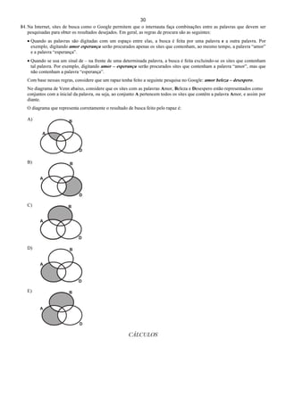 30
84. Na Internet, sites de busca como o Google permitem que o internauta faça combinações entre as palavras que devem ser
pesquisadas para obter os resultados desejados. Em geral, as regras de procura são as seguintes:
• Quando as palavras são digitadas com um espaço entre elas, a busca é feita por uma palavra e a outra palavra. Por
exemplo, digitando amor esperança serão procurados apenas os sites que contenham, ao mesmo tempo, a palavra “amor”
e a palavra “esperança”.
• Quando se usa um sinal de – na frente de uma determinada palavra, a busca é feita excluindo-se os sites que contenham
tal palavra. Por exemplo, digitando amor – esperança serão procurados sites que contenham a palavra “amor”, mas que
não contenham a palavra “esperança”.
Com base nessas regras, considere que um rapaz tenha feito a seguinte pesquisa no Google: amor beleza – desespero.
No diagrama de Venn abaixo, considere que os sites com as palavras Amor, Beleza e Desespero estão representados como
conjuntos com a inicial da palavra, ou seja, ao conjunto A pertencem todos os sites que contêm a palavra Amor, e assim por
diante.
O diagrama que representa corretamente o resultado de busca feito pelo rapaz é:
A)
B)
C)
D)
E)
CÁLCULOS
 
