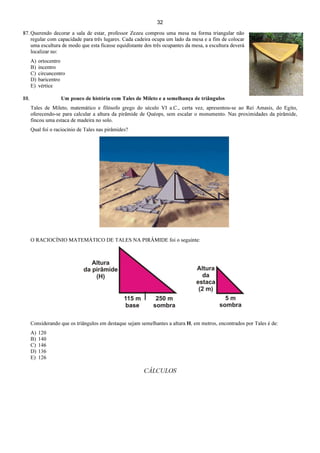 32
87. Querendo decorar a sala de estar, professor Zezeu comprou uma mesa na forma triangular não
regular com capacidade para três lugares. Cada cadeira ocupa um lado da mesa e a fim de colocar
uma escultura de modo que esta ficasse equidistante dos três ocupantes da mesa, a escultura deverá
localizar no:
A) ortocentro
B) incentro
C) circuncentro
D) baricentro
E) vértice
88. Um pouco de história com Tales de Mileto e a semelhança de triângulos
Tales de Mileto, matemático e filósofo grego do século VI a.C., certa vez, apresentou-se ao Rei Amasis, do Egito,
oferecendo-se para calcular a altura da pirâmide de Quéops, sem escalar o monumento. Nas proximidades da pirâmide,
fincou uma estaca de madeira no solo.
Qual foi o raciocínio de Tales nas pirâmides?
O RACIOCÍNIO MATEMÁTICO DE TALES NA PIRÂMIDE foi o seguinte:
Considerando que os triângulos em destaque sejam semelhantes a altura H, em metros, encontrados por Tales é de:
A) 120
B) 140
C) 146
D) 136
E) 126
CÁLCULOS
 
