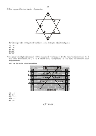 33
89. Uma empresa utiliza como logotipo a figura abaixo.
Sabendo-se que todos os triângulos são equiláteros, a soma dos ângulos indicados na figura é:
A) 120°
B) 720°
C) 180°
D) 480°
E) 900°
90. Ao realizar a instalação elétrica de um edifício, um eletricista observou que os dois fios r e s eram transversais aos fios da
rede central demonstrados por a, b, c e d. Sabendo disso, o comprimento x e y da figura, em centímetros, valem
respectivamente:
OBS.: Os fios da rede central são paralelos.
A) 4 e 6
B) 12 e 6
C) 4 e 12
D) 6 e 12
E) 12 e 4
CÁLCULOS
 