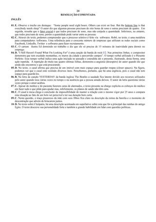 34
RESOLUÇÃO COMENTADA
INGLÊS
01. E. Observe o trecho em destaque: “Some people need eight hours. Others can exist on four. But the bottom line is that
everybody needs sleep” O autor diz que algumas pessoas precisam de oito horas de sono e outras precisam de quatro. Em
seguida, ressalta que o fator crucial é que todos precisam de sono, mas não estipula a quantidade. Inferimos, no entanto,
que todos precisam de sono, porém a quantidade pode variar entre as pessoas.
02. C. Através do texto, podemos compreender que o processo seletivo é feito via softwares. Robô, no texto, é uma metáfora
para computadores /softwares. Uma referência para o crescente número de empresas que utilizam as redes sociais como
Facebook, Linkedln, Twitter e softwares para fazer recrutamento.
03. C. O cartum ilustra Ed dormindo no trabalho e diz que ele só precisa de 15 minutos de inatividade para dormir no
emprego.
04. D. "I Still Haven't Found What I'm Looking For" é uma canção da banda de rock U2. Nas primeiras linhas, o compositor
demonstra que tem escalado montanhas, os muros da cidade e percorrido campos”. O tempo verbal utilizado é o Presente
Perfeito. Esse tempo verbal indica uma ação iniciada no passado e estendida até o presente, ilustrando, desta forma, uma
ação repetida. A repetição do título nas quatro últimas linhas, demonstra a angústia (desespero) do autor quando diz que
ainda não encontrou o que está procurando.
05. D. No texto, o casal afirma que precisa de um imóvel com mais espaço para guardar roupas (closet spaces). Na figura,
podemos ver que o casal está vestindo diversos itens. Percebemos, portanto, que há uma urgência, pois o casal não tem
espaço para guardá-los.
06. B. Na letra da canção YESTERDAY da banda inglesa The Beatles a saudade fica latente devido aos recursos utilizados
pelo autor quando toca várias vezes no tempo e na ausência que a pessoa amada deixou. O autor da letra questiona várias
vezes porque o amor acabou.
07. C. Apesar do médico e do paciente fazerem caras de alarmados, o texto presente na charge explicita os esforços do médico
em fazer tudo o que pôde para ajudar mas, infelizmente, os planos de saúde não têm cura.
08. C. O casal à mesa chega à conclusão da impossibilidade de manter a relação com o mesmo vigor por 25 anos e compara
esta situação ao fato de um bolo ser perecível e ter sua duração bem curta.
09. C. Nesta questão, o traço prazeroso da mãe com seus filhos fica claro na descrição da rotina da família e o momento de
descontração que advém de brincarem juntos.
10. D. No texto sobre Cleópatra, há uma descrição acentuada em superlativo sobre esta que foi a principal das rainhas do antigo
Egito. O texto descreve sua personalidade forte e também a grande habilidade em lidar com questões políticas.
 