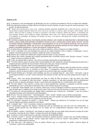 36
PORTUGUÊS
11. C. A literatura é a arte da imaginação, da idealização, por isso se constrói uma aparência a fim de se retratar uma realidade.
12. D. Esta alternativa remete ao caráter reflexivo do autor de um texto literário, ao passo em que ele revela às pessoas o “seu
mundo” de maneira particular.
13. B. “Dentro dos sons movem-se cores, vivas , ardentes, pulando, dançando, desfilando sob o verde das árvores, em face do
azul da baía no mundo dourado. Dentro dos sons e das cores, movem-se os cheiros, cheiro de negro, cheiro mulato, cheiro
branco, cheiro de todos os matizes, de todas as excitações e de todas as náuseas. Dentro dos cheiros, o movimento dos
tatos violentos, brutais, suaves, lúbricos, meigos, alucinantes. Tatos, sons, cores, cheiros se fundem em gostos de gengibre,
de mendubim, de castanhas, de bananas, de laranja, de bocas e de mucosa. Libertação dos sentidos envolventes das
massas frenéticas”
14. D. Com base na análise da poesia, texto literário, portanto subjetivo, vale ressaltar um importante fator: a chamada licença
poética, a qual se define pela permissão concedida ao emissor (no caso, o artista) para cometer alguns “desvios” sem que
isso denote nenhuma inadequação. Transgressões essas perceptíveis no uso de um pronome pessoal do caso reto (eu) na
condição de complemento verbal, que no caso é de competência dos pronomes pessoais do caso oblíquo. Sendo assim,
perante os postulados gramaticais, o correto seria beija-me/ molha-me/seca-me.
15. A. O poeta utiliza as medidas novas, bem como a sátira aos políticos, nobres e burgueses da cidade da Bahia.
16. E. A arte é entendida como uma produção que exige do seu criador requisitos como a criação e a imaginação. A arte é,
também, expressão já que provoca sensações, estados de tensão e de apreensão.
17. B. Observe que a estrofe está voltada para o próprio fazer do soneto, ou seja, do poema.
18. D. Observe que o tédio é tamanho que o próprio pensamento não é exercitado; marcas como “bocejos e moscas”, “nuvens
(...) lentas” provam a existência do tédio.
19. B. A fala do segundo balão evidencia uma ironia em relação à diminuição da maioridade penal.
20. C. O eu-lírico adverte através do poema sobre a transitoriedade da vida, chamando a atenção da amada para ela aproveite o
momento presente e desfrute da sua juventude e beleza antes antes que o tempo as deteriore.
21. A. Hipérbato (O vil decepa o nobre com sua língua)(Quem pode falar menos)
22. E. O conceptismo, assim como o nome lembra (concepção = ideia, conceito), enfatiza o plano das ideias do texto, e procura
ressaltá-las, evidenciando-as e as tornando as mais claras. O conceptismo valoriza o conteúdo do texto num intuito
persuasivo, através de jogos de ideias os quais seguem um raciocínio lógico que se propõe evidente.
23. D. Possenti defende que a Variação é uma realidade, que deve ser encarada longe de – pelo menos – dois mitos: o que já
houve línguas perfeitas e o de que “certas construções são aceitáveis na fala, mas não na escrita, porque esta deve seguir ‘as
regras’”
24. B. Leia-se: “fazer essa mesma discriminação com base no modo de falar da pessoa é algo que passa com muita
‘naturalidade’, e a acusação de ‘falar tudo errado’, ‘atropelar a gramática’ ou ‘não saber português’ pode ser proferida por
gente de todos os espectros ideológicos, desde o conservador mais empedernido até o revolucionário mais radical.”
25. E. No texto, Mattos e Silva descreve o modo como a massa populacional “aprendeu” o português no período colonial,
defendendo que essa é a razão para as diferenças entre as duas normas nacionais em questão.
26. C. A expressão “arame farpado” quer, no contexto, indicar que o acesso à linguagem é também o acesso aos discursos e aos
jogos de poder que se estabelecem no tecido social, já que é nela e por ela que esses discursos se estruturam e circulam.
27. A. Os pontos de vista apresentados por Magda Soares consideram que o idioma tem “variedades”, o que nos remete à
concepção de língua como instrumento social heterogêneo.
28. B. Os usos “Tem uns menino bom”, “subirusdoistiozin”, “fala”, “arrastá” validam o que se afirma na proposição.
29. C. Leia-se: “Sempre entendi o sotaque como o DNA da alma. Fico triste quando vejo alguém falando português ‘sintético’,
negando suas origens. O cearense tem orgulho de seu jeito de falar”
30. C. As expressões “descansar no campo” e “vida da cidade” indicam que família de Tio Lourenço vive em um lugar
diferente daquele que habita a família de Chico Bento.
31. C. A redução “para” > “pra” é recorrente e comum na modalidade falada.
32. A. A performance linguística dos falantes é afetada pelo grau de intimidade que esses têm com seus interlocutores. A
gerente, quando percebe que está falando com um amigo, tem um comportamento linguístico menos tenso, menos
monitorado.
33. D. No quadro, o gênero “conferências” está situado no campo da fala, em uma região muito próxima ao campo da escrita.
Isso porque, neste tipo de texto “falado”, as lógicas da escrita são bastante evidentes.
34. A. As pausas e a baixa tensão discursiva são traços marcantes da modalidade falada.
35. C. Os termos “acento” e “assento” são homônimos homófonos, portanto possuem o mesmo som, mas sentidos diferentes.
Na fala de Mônica, Cascão entende “assento” (lugar para sentar) ao invés de “acento” (sinal gráfico). Tal confusão
compromete a interpretação da sentença.
36. E. Fica claro que o cão enterrou os ossos no jardim. Observe que, se a expressão “no jardim” estivesse depois de
“encontrou”, geraria uma ambiguidade.
 