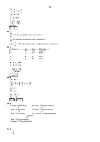 38





=+
=→=
162GA
5
G
A
5
1
G
A
162G
5
G
=+
5
810
=
+
5
5GG
6G = 810
G = 135 l
02. A.
50
41
conhecem seus direitos como consumidores.
50
9
não conhecem seus direitos como consumidores.
Logo,
50
9
. 1400 = 252 não conhecem seus direitos como consumidores.
03. E.
No
Homens h/d dias No
mudas
4 8 10 6000
6 x 8 9000
6 8 8 6000
4 x 10 9000
9000
6000
10
8
4
6
= ..
x
8
x =
60008.6.
900010.4.8.
x = 10 h/d
04. B.





=→=→=
+=
2
3B
A
2
3
B
A
4
9
B
A
5BA
2
2
A = B + 5
2
102B
2
3B
5B
2
3B
+
=
+=
B = 10 e A = 15
05. B.
10 dólares = 125 australes 5 australes = 120 pesos chilenos
1 dólar = 12,5 australes 1 australes = 24 pesos chilenos
1 dólar = 12,5 australes 12,5 australes = 300 pesos chilenos
1 dólar = 300 pesos chilenos
10 dólares = 3000 pesos chilenos
06. B.
l =
D
d
 