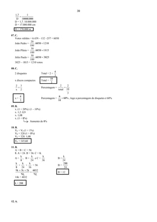39
00010000
1
=
.D
1,7
D = 1,7. 10.000.000
D = 17.000.000 cm
D = 170.000 m
07. C.
Votos válidos = 6.439 – 132 –257 = 6050
João Pedro = 1210=6050.
100
20
João Plínio = 1815=6050.
100
30
Júlio Paulo = 3025=6050.
100
50
3025 – 1815 = 1210 votos
08. C.
2 disquetes Total = 2 +
3
4
x discos compactos Total =
3
10
2
3
x
2
= Percentagem =
3
10
2
total
2
=
x =
3
4
Percentagem = %60=
10
6
, logo a percentagem de disquetes é 60%
09. B.
x. (1 + 20%). (1 – 10%)
x. 1,2. 0,9
x. 1,08
x. (1 + 8%)
Aumento de 8%
10. B.
VF = VP (1 + 1%)
VP = 320 (1 + 8%)
VF = 320. 1,08
VF = 345,60
11. B.
A + B + C = 56
8. A = 24. B = 36. C = K
A =
8
k
, B =
24
k
e C =
36
k
B =
24
k
8
k
+
24
k
+
36
k
= 56 B =
24
288
72
4032
=
++
72
2k3k9k
B = 12
14k = 4032
k = 288
12. A.
 