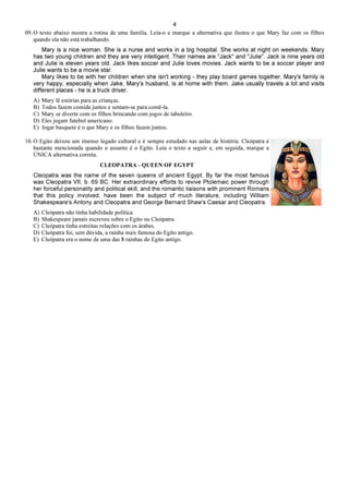 4
09. O texto abaixo mostra a rotina de uma família. Leia-o e marque a alternativa que ilustra o que Mary faz com os filhos
quando ela não está trabalhando.
Mary is a nice woman. She is a nurse and works in a big hospital. She works at night on weekends. Mary
has two young children and they are very intelligent. Their names are "Jack" and "Julie". Jack is nine years old
and Julie is eleven years old. Jack likes soccer and Julie loves movies. Jack wants to be a soccer player and
Julie wants to be a movie star.
Mary likes to be with her children when she isn't working - they play board games together. Mary's family is
very happy, especially when Jake, Mary's husband, is at home with them. Jake usually travels a lot and visits
different places - he is a truck driver.
A) Mary lê estórias para as crianças.
B) Todos fazem comida juntos e sentam-se para comê-la.
C) Mary se diverte com os filhos brincando com jogos de tabuleiro.
D) Eles jogam futebol americano.
E) Jogar basquete é o que Mary e os filhos fazem juntos.
10. O Egito deixou um imenso legado cultural e é sempre estudado nas aulas de história. Cleópatra é
bastante mencionada quando o assunto é o Egito. Leia o texto a seguir e, em seguida, marque a
ÚNICA alternativa correta.
CLEOPATRA - QUEEN OF EGYPT
Cleopatra was the name of the seven queens of ancient Egypt. By far the most famous
was Cleopatra VII, b. 69 BC. Her extraordinary efforts to revive Ptolemaic power through
her forceful personality and political skill, and the romantic liaisons with prominent Romans
that this policy involved, have been the subject of much literature, including William
Shakespeare's Antony and Cleopatra and George Bernard Shaw's Caesar and Cleopatra.
A) Cleópatra não tinha habilidade política.
B) Shakespeare jamais escreveu sobre o Egito ou Cleópatra.
C) Cleópatra tinha estreitas relações com os árabes.
D) Cleópatra foi, sem dúvida, a rainha mais famosa do Egito antigo.
E) Cleópatra era o nome de uma das 8 rainhas do Egito antigo.
 