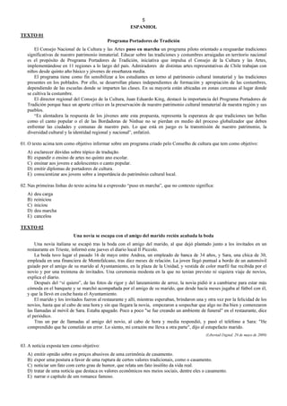 5
ESPANHOL
TEXTO 01
Programa Portadores de Tradición
El Consejo Nacional de la Cultura y las Artes puso en marcha un programa piloto orientado a resguardar tradiciones
significativas de nuestro patrimonio inmaterial. Educar sobre las tradiciones y costumbres arraigadas en territorio nacional
es el propósito de Programa Portadores de Tradición, iniciativa que impulsa el Consejo de la Cultura y las Artes,
implementándose en 11 regiones a lo largo del país. Admiradores de distintas artes representativas de Chile trabajan con
niños desde quinto año básico y jóvenes de enseñanza media.
El programa tiene como fin sensibilizar a los estudiantes en torno al patrimonio cultural inmaterial y las tradiciones
presentes en los poblados. Por ello, se desarrollan planes independientes de formación y apropiación de las costumbres,
dependiendo de las escuelas donde se imparten las clases. En su mayoría están ubicadas en zonas cercanas al lugar donde
se cultiva la costumbre.
El director regional del Consejo de la Cultura, Juan Eduardo King, destacó la importancia del Programa Portadores de
Tradición porque hace un aporte crítico en la preservación de nuestro patrimonio cultural inmaterial de nuestra región y sus
pueblos.
“Es alentadora la respuesta de los jóvenes ante esta propuesta, representa la esperanza de que tradiciones tan bellas
como el canto popular o el de las Bordadoras de Ninhue no se pierdan en medio del proceso globalizador que deben
enfrentar las ciudades y comunas de nuestro país. Lo que está en juego es la transmisión de nuestro patrimonio, la
diversidad cultural y la identidad regional y nacional”, enfatizó.
01. O texto acima tem como objetivo informar sobre um programa criado pelo Conselho de cultura que tem como objetivo:
A) esclarecer dúvidas sobre tópico de tradução.
B) expandir o ensino de artes no quinto ano escolar.
C) ensinar aos jovens e adolescentes o canto popular.
D) emitir diplomas de portadores de cultura.
E) conscientizar aos jovens sobre a importância do patrimônio cultural local.
02. Nas primeiras linhas do texto acima há a expressão “puso en marcha”, que no contexto significa:
A) deu carga
B) reiniciou
C) iniciou
D) deu marcha
E) cancelou
TEXTO 02
Una novia se escapa con el amigo del marido recién acabada la boda
Una novia italiana se escapó tras la boda con el amigo del marido, al que dejó plantado junto a los invitados en un
restaurante en Trieste, informó este jueves el diario local Il Piccolo.
La boda tuvo lugar el pasado 16 de mayo entre Andrea, un empleado de banca de 34 años, y Sara, una chica de 30,
empleada en una financiera de Montefalcano, tras diez meses de relación. La joven llegó puntual a bordo de un automóvil
guiado por el amigo de su marido al Ayuntamiento, en la plaza de la Unidad, y vestida de color marfil fue recibida por el
novio y por una treintena de invitados. Una ceremonia modesta en la que no tenían previsto ni siquiera viaje de novios,
explica el diario.
Después del “sí quiero”, de las fotos de rigor y del lanzamiento de arroz, la novia pidió ir a cambiarse para estar más
cómoda en el banquete y se marchó acompañada por el amigo de su marido, que desde hacía meses jugaba al fútbol con él,
y que la llevó en coche hasta el Ayuntamiento.
El marido y los invitados fueron al restaurante y allí, mientras esperaban, brindaron una y otra vez por la felicidad de los
novios, hasta que al cabo de una hora y sin que llegara la novia, empezaron a sospechar que algo no iba bien y comenzaron
las llamadas al móvil de Sara. Estaba apagado. Poco a poco "se fue creando un ambiente de funeral" en el restaurante, dice
el periódico.
Tras un par de llamadas al amigo del novio, al cabo de hora y media respondió, y pasó el teléfono a Sara: "He
comprendido que he cometido un error. Lo siento, mi corazón me lleva a otra parte", dijo al estupefacto marido.
(Libertad Digital, 29 de mayo de 2009)
03. A notícia exposta tem como objetivo:
A) emitir opnião sobre os preços abusivos de uma cerimônia de casamento.
B) expor uma postura a favor de uma ruptura de certos valores tradicionais, como o casamento.
C) noticiar um fato com certo grau de humor, que relata um fato insólito da vida real.
D) tratar de uma notícia que destaca os valores econômicos nos meios sociais, dentre eles o casamento.
E) narrar o capítulo de um romance famoso.
 