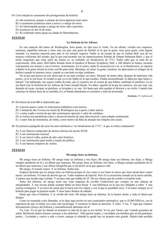 6
04. Com relação ao casamento dos protagonistas da história:
A) não aconteceu, porque o amante da noiva apareceu num carro.
B) o casamento aconteceu entre a noiva e o amigo do noivo.
C) foi interrompido porque o amigo do noivo não o permitiu.
D) aconteceu no dia 16 de maio.
E) foi celebrado numa igreja na cidade de Montefalcano.
TEXTO 03
La Sinfonía de los Adioses
En una estación del metro de Washington, hora punta, un tipo toca el violín. Va sin afeitar, vestido con vaqueros,
camiseta, zapatillas astrosas y tiene ante sus pies una gorra de béisbol en la que la gente, muy poca gente, echa alguna
moneda. La inmensa mayoría pasa ante él sin mirarlo siquiera. Nadie se da cuenta de que es Joshua Bell, uno de los
mejores violinistas del mundo; que lo que está tocando son las impresionantes Partitas de Johann Sebastian Bach, y que el
trasto mugriento que tiene entre las manos es, en realidad, un Stradivarius de 1713. Nadie sabe que se trata de un
experimento. Días antes, Bell había llenado hasta la bandera el Boston Symphony Hall, a 300 dólares la butaca, tocando
exactamente eso mismo y con el mismo instrumento. En el metro, nadie le reconoció (ni a él, ni al Stradivarius, ni siquiera
a Bach) ni la gente formó un triste corrillo para oírle. Moraleja, mi amor: la gente, nosotros, no apreciamos el milagro de la
belleza cuando lo tenemos cerca, cuando se convierte en algo cotidiano.
No sé por qué pienso en esto ahora que te vas para siempre, mi amor. Después de tantos años, después de tantísima vida
juntos, ya ni te oía tocar; la verdad es que ya ni me fijaba en lo que tocabas. Estaba acostumbrado, lo daba por algo lógico y
natural. Tan habituado, tan seguro estaba de todo, que ni siquiera me di cuenta de que habías cambiado la partitura: ya no
era Bach sino la Sinfonía de los Adioses de Franz Joseph Haydn. Ya sabes: aquella en la que los músicos, uno por uno, van
dejando de tocar, recogen su partitura, se levantan y se van. Así hasta que sólo quedan el director y un violín. Cuando éste
concluye la última frase de su melodía, él y el batuta abandonan el escenario y todo ha terminado.
(Incitatus, El Confidencial)
05. Da leitura do texto 03 se depreende que:
A) a pessoa quem o autor se relacionava trabalhava com música.
B) o intérprete das Partitas no metrô de Washington era a quem o autor amava.
C) o autor expõe a teoría de que não costumamos apreciar o valor do cotidiano.
D) se realiza um paralelismo entre o desenvolvimento de uma obra musical e uma relação sentimental.
E) o autor fala da monotonia, da rotina, como motivo da falta de atenção nas relações dos casais.
06. No primeiro parágrafo do texto há uma referência a “un Stradivarius de 1713”. A que se refere exatamente?
A) A um famoso compositor de música clássica do século XVIII.
B) A um instrumento musical.
C) A um móvel velho, porém de alto valor histórico.
D) A um instrumento para medir a reação do público.
E) A um famoso intéprete de violino.
TEXTO 04
Mi amigo tiene un linfoma.
Mi amigo tiene un linfoma. Mi amigo tiene un linfoma y tres hijos. Mi amigo tiene un linfoma, tres hijos, a Marga
siempre pendiente de él y un álbum que manosea. Mi amigo tiene un linfoma, tres hijos, a Marga siempre pendiente de él,
un álbum que manosea y una última fotografía que se ha hecho en la que aparece solo.
Mi amigo. El mundo entero. Y su linfoma. Nadie más.
Empecé diciendo que mi amigo tiene un linfoma porque él vive como si eso fuese lo único que tiene desde hace cuatro
meses: un linfoma. Yo trato de decirle que no. Todos tratamos de hacerlo. Pero él se ensimisma sentado en la mesa camilla.
Y parece que incuba algo extraño. Y no hace más que hablar de 'él'. De ese intruso que ha venido a invadirlo todo.
Antes del linfoma, mi amigo tenía una vieja máquina de escribir Underwood que compró en una subasta de
antigüedades. Y una nevera donde siempre había un buen Rioja. Y una biblioteca en la que nos obligaba a robar. Y una
sonrisa contagiosa. Y un truco de cartas que te hacía con tres naipes y con el que te quedabas tieso. Y la mano siempre en el
bolsillo para pagar la primera ronda. Y unos lunes llenitos de sábado.
Hasta que vino el linfoma. Y se olvidó del resto. Mi amigo tiene un linfoma. Se lo hemos dicho: y todo el futuro por
delante.
Como no responde a mis llamadas, se lo dejo aquí escrito en este contestador automático, que es ELMUNDO.es, con la
esperanza de que el titular sea como una luciérnaga. Y entonces le llame la atención. Y entre. Y lea. Y sepa que estamos
furiosamente celosos del linfoma y razonablemente añorantes de él.
Ya, Luis. Ya sé que los demás no tenemos ni idea de lo que es ese turrón. Ya sé, por Tácito, que "cuando gozamos de
salud, fácilmente damos buenos consejos a los enfermos". Sólo quería retarte, y recordarte esa bandera que un día portamos
juntos... Levántate y vuelve a salir a correr, aunque el chándal te quede hoy un poquito más grande. Déjalo todo perdido
 