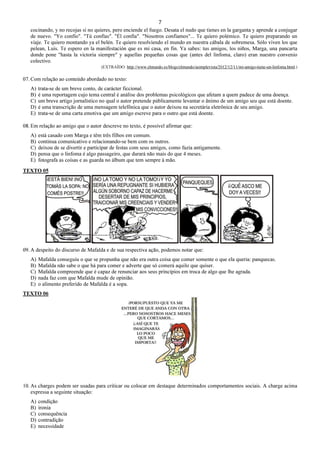 7
cocinando, y no recojas si no quieres, pero enciende el fuego. Desata el nudo que tienes en la garganta y aprende a conjugar
de nuevo. "Yo confío". "Tú confías". "Él confía". "Nosotros confiamos"... Te quiero polémico. Te quiero preparando un
viaje. Te quiero montando ya el belén. Te quiero resolviendo el mundo en nuestra cábala de sobremesa. Sólo viven los que
pelean, Luis. Te espero en la manifestación que es mi casa, en fin. Ya sabes: tus amigos, los niños, Marga, una pancarta
donde pone "hasta la victoria siempre" y aquellas pequeñas cosas que (antes del linfoma, claro) eran nuestro convenio
colectivo.
(EXTRAÍDO: http://www.elmundo.es/blogs/elmundo/asimplevista/2012/12/11/mi-amigo-tiene-un-linfoma.html.)
07. Com relação ao conteúdo abordado no texto:
A) trata-se de um breve conto, de carácter ficcional.
B) é uma reportagem cujo tema central é análise dos problemas psicológicos que afetam a quem padece de uma doença.
C) um breve artigo jornalístico no qual o autor pretende públicamente levantar o ânimo de um amigo seu que está doente.
D) é uma transcrição de uma mensagem telefônica que o autor deixou na secretária eletrônica de seu amigo.
E) trata-se de uma carta emotiva que um amigo escreve para o outro que está doente.
08. Em relação ao amigo que o autor descreve no texto, é possível afirmar que:
A) está casado com Marga e têm três filhos em comum.
B) continua comunicativo e relacionando-se bem com os outros.
C) deixou de se divertir e participar de festas com seus amigos, como fazia antigamente.
D) pensa que o linfoma é algo passageiro, que durará não mais do que 4 meses.
E) fotografa as coisas e as guarda no álbum que tem sempre à mão.
TEXTO 05
09. A despeito do discurso de Mafalda e de sua respectiva ação, podemos notar que:
A) Mafalda conseguiu o que se propunha que não era outra coisa que comer somente o que ela queria: panquecas.
B) Mafalda não sabe o que há para comer e adverte que só comerá aquilo que quiser.
C) Mafalda compreende que é capaz de renunciar aos seus princípios em troca de algo que lhe agrada.
D) nada faz com que Mafalda mude de opinião.
E) o alimento preferido de Mafalda é a sopa.
TEXTO 06
10. As charges podem ser usadas para criticar ou colocar em destaque determinados comportamentos sociais. A charge acima
expressa a seguinte situação:
A) condição
B) ironia
C) consequência
D) contradição
E) necessidade
 