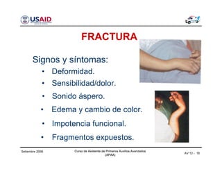 Curso de Asistente de Primeros Auxilios Avanzados
(APAA)
Curso de Asistente de Primeros Auxilios Avanzados
(APAA)
AV 12 - 16
Setiembre 2006 Curso de Asistente de Primeros Auxilios Avanzados
(APAA)
FRACTURA
• Fragmentos expuestos.
Signos y síntomas:
• Sensibilidad/dolor.
• Sonido áspero.
• Edema y cambio de color.
• Impotencia funcional.
• Deformidad.
 