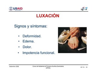 Curso de Asistente de Primeros Auxilios Avanzados
(APAA)
Curso de Asistente de Primeros Auxilios Avanzados
(APAA)
AV 12 - 18
Setiembre 2006 Curso de Asistente de Primeros Auxilios Avanzados
(APAA)
LUXACIÓN
Signos y síntomas:
• Edema.
• Dolor.
• Impotencia funcional.
• Deformidad.
 