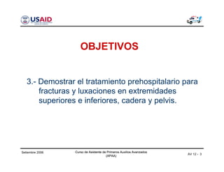 Curso de Asistente de Primeros Auxilios Avanzados
(APAA)
Curso de Asistente de Primeros Auxilios Avanzados
(APAA)
AV 12 - 3
Setiembre 2006 Curso de Asistente de Primeros Auxilios Avanzados
(APAA)
OBJETIVOS
3.- Demostrar el tratamiento prehospitalario para
fracturas y luxaciones en extremidades
superiores e inferiores, cadera y pelvis.
 