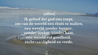   [allen] Ik geloof dat god ons roept, om van de wereld een thuis te maken, een wereld zonder honger,  zonder oorlog, zonder haat, een wereld vol goedheid,  rechtvaardigheid en vrede. 
