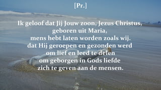 [Pr.] Ik geloof dat Jij Jouw zoon, Jezus Christus,  geboren uit Maria,  mens hebt laten worden zoals wij. dat Hij geroepen en gezonden werd  om lief en leed te delen om geborgen in Gods liefde  zich te geven aan de mensen. 