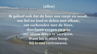   [allen] Ik geloof ook dat de heer ons roept en zendt, om lief en leed te delen met elkaar, om verbonden met de Heer, doorheen zorgen en pijn tot nieuw leven te verrijzen. Want hij is onze hoop, hij is ons vertrouwen. 