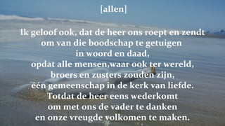   [allen] Ik geloof ook, dat de heer ons roept en zendt om van die boodschap te getuigen  in woord en daad, opdat alle mensen,waar ook ter wereld, broers en zusters zouden zijn, één gemeenschap in de kerk van liefde. Totdat de heer eens wederkomt om met ons de vader te danken en onze vreugde volkomen te maken. 