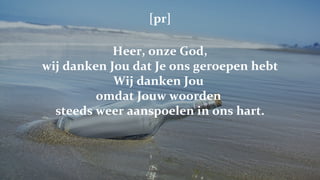 [pr] Heer, onze God, wij danken Jou dat Je ons geroepen hebt Wij danken Jou  omdat Jouw woorden  steeds weer aanspoelen in ons hart. 
