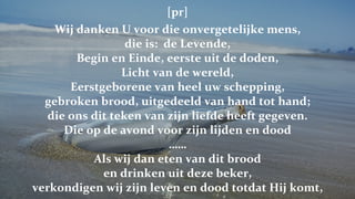 [pr] Wij danken U voor die onvergetelijke mens, die is:  de Levende, Begin en Einde, eerste uit de doden, Licht van de wereld, Eerstgeborene van heel uw schepping, gebroken brood, uitgedeeld van hand tot hand; die ons dit teken van zijn liefde heeft gegeven. Die op de avond voor zijn lijden en dood …… Als wij dan eten van dit brood en drinken uit deze beker, verkondigen wij zijn leven en dood totdat Hij komt, 