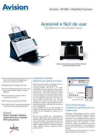 Avision AV186+ Sheetfed Scanner

Acessível e fácil de usar
Digitalize em um simples toque

Bandeja de entrada e saída pode ser dobrada
quando não estiver em uso

Uma funcionalidade do botão que permite você
atribuir até 9 aplicações de digitalização e
execute com o toque de um botão
Digitaliza até 40 / 80 imagens por minuto
Pacote de softwares profissionais incluso como:
AvScan, Avision Button Manager, Scansoft
PaperPort
Alta velocidade com a interface USB 2.0
(compatível com USB 1.1)
ADF compacto que suporta até 50 folhas
Controles de brilho e contraste personalizando
a saída de cores para aplicações específicas

Avision’s
Button Manager digitaliza
diretamente para o Adobe
PDF pesquisável.

®

Compacto e confiavel
Digitalize com apenas um toque
Alguma vez você já sonhou em digitalizar todos os
seus documentos com o toque de seu dedo?
O Avision AV186+ pode tornar o seu sonho
VERDADEIRO. Tudo que você precisa fazer é colocar
os documentos a serem digitalizados no alimentador
automático de documentos e pressione o botão
"Scan" do scanner. Com o mínimo de tempo e esforço,
você pode digitalizar um lote de documentos inteiro
em seu computador sempre que você precisar. O
Avision AV186+ temCCD duplo com uma alta
resolução de 600 dpi, possui sensor de dupla
alimentação ultrasônico, capaz de detectar e parar a
digitalização quando for detectado dois documentos
juntos na digitalização.
Com a vantagem de ter uma alta velocidade na
transferência de dados através da interface USB2.0, o
AV186+ da alto desempenho e rapidez em seu
trabalho.
Além do mais, o AV186+ tem a capacidade de
executar a digitalização duplex colorido,posue alta
resolução óptica de 600 dpi, tecnologia de captura
CCD, interface USB2.0, alimentador automático para
50 folhas e uma velocidade de 40 ppm e 80 ipm. O
AV186+ digitaliza cartões em PVC como: Cartões de
crédito, cartões de bancos, cartões de convênio
médico, RG e CPF

Avision Button Manager

Avision Button Manager
Completa sua digitalização em um
simples passo.
O aplicativo Button Manager da Avision permite
concluir tarefas e digitalizações complexas em apenas
um único toque no scanner. Quando o botão é
pressionado, o scanner digitaliza seus documentos e
convertê-os para um formato de arquivo altamente
comprimido, Adobe PDF pesquisável ou outro
formato de imagem e em seguida envia o arquivo
para uma pasta designada, ou outra aplicação de
destino como e-mail, impressora ou seus aplicativos
favoritos.
O procedimento inicial se dá apenas por um único
toque no botão de seu scanner Avision.

 