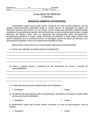 São Paulo, ___________ de ____________________de 2009.
Aluno: _____________________________ 4° ano – Turma ____

                                AVALIAÇÃO DE CIÊNCIAS
                                      2° Bimestre

                         DESENVOLVIMENTO SUSTENTÁVEL
       Sustentável é aquilo que se pode manter, conservar; é o que se pode preservar, sem se
esgotar. Desenvolvimento sustentável existe no mundo natural, na reciclagem da matéria. Os
elementos químicos que formam o ar, as rochas, o solo e a água são utilizados inicialmente pelos
produtores. Esses produtores servem como alimento para os consumidores pertencentes à cadeia
alimentar. Os detritos, assim como os cadáveres, são decompostos pelos microrganismos,
principalmente bactérias e fungos, sendo devolvidos ao ambiente e assim estão prontos para
serem reutilizados, em um processo contínuo. A reciclagem, palavra de ordem da natureza, é um
dos fatores de equilíbrio e devia ser imitada pela sociedade humana.

       Depois de ler o texto acima com muita atenção, responda as questões abaixo.

   a) O que você entendeu por desenvolvimento sustentável?
______________________________________________________________________________
______________________________________________________________________________
______________________________________________________________________________
______________________________________________________

   b) Como é possível reduzir o problema do lixo, levando-se em conta o conceito de
      sustentabilidade?
______________________________________________________________________________
______________________________________________________________________________
______________________________________________________________________________
______________________________________________________

   c) O texto afirma que reciclar é perder tempo com inutilidades.

   (   ) Verdadeiro                                              (   ) Falso

   d) Os detritos são decompostos pelos microrganismos, devolvidos ao ambiente e assim estão
      prontos para serem reutilizados.

   (   ) Verdadeiro                                              (   ) Falso

   e) Sustentável é aquilo que se pode manter, conservar; é o que se pode preservar, sem se
   esgotar.

   (   ) Verdadeiro                                              (   ) Falso
 