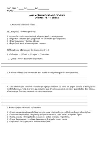 SÃO PAULO, ____ DE _______ DE __________
NOME: ______________________________________________________

                              AVALIAÇÃO UNIFICADA DE CIÊNCIAS
                                   2ª BIMESTRE – 4ª SÉRIES


      1.Assinale a alternativa correta


a) A função do sistema digestivo é:

(   ) Acumular a maior quantidade de alimento possível no organismo.
(   ) Digerir os alimentos para que possam ser absorvidos pelo organismo.
(   ) Digerir apenas as vitaminas e fibras.
(   ) Reproduzir novos alimentos para o consumo.


b) O órgão que não faz parte do sistema digestivo é:

( )Estômago       ( ) Útero ( ) Língua ( ) Intestino

    2. Qual é a função do sistema circulatório?




3. Cite três cuidados que devemos ter para manter o coração em perfeito funcionamento.




4. Uma alimentação saudável é aquela que agrega alimentos de todos os grupos durante as refeições de
modo balanceado. Cite dois tipos de alimentos que devemos consumir em maior quantidade e dois tipos de
alimentos que devemos consumir em menor quantidade.




5. Escreva (V) se verdadeiro e (F) se falso

(   ) O sistema respiratório possibilita a troca de gases, eliminando gás carbônico e absorvendo oxigênio.
(   ) O sistema respiratório é composto por algumas estruturas como o nariz, traquéia e fígado.
(   ) Rinite, sinusite e bronquite são doenças que afetam o sistema respiratório.
(   ) O som da nossa voz é resultado da passagem de ar pelas cordas vocais.
(   ) O pulmão é um órgão que se localiza no abdômen.
 