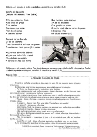 2) Leia com atenção e pinte os adjetivos presentes na canção: (0,3)
Garota de Ipanema
(Vinícius de Moraes/ Tom Jobim)
Olha que coisa mais linda
Mais cheia de graça
É ela menina
Que vem e que passa
Num doce balanço
A caminho do mar
Moça do corpo dourado
Do sol de Ipanema
O seu balançado é mais que um poema
É a coisa mais linda que eu já vi passar
Ah, por que estou tão sozinho?
Ah, por que tudo é tão triste?
Ah, a beleza que existe
A beleza que não é só minha
Que também passa sozinha
Ah, se ela soubesse
Que quando ela passa
O mundo inteirinho se enche de graça
E fica mais lindo
Por causa do amor (3x)
3) Os compositores da música Garota de Ipanema nasceram na cidade do Rio de Janeiro. Qual é
o adjetivo pátrio usado para se referir à sua cidade natal? (0,2) __________________________
4) Leia: (0,6)
 
