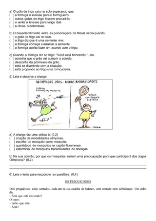 a) O grão de trigo caiu no solo esperando que:
( ) a formiga o levasse para o formigueiro.
( ) outros grãos de trigo fossem procurá-lo.
( ) o vento o levasse para longe dali.
( ) a chuva o enterrasse.
b) O desentendimento entre as personagens da fábula inicia quando:
( ) o grão de trigo cai no solo.
( ) o trigo diz que é uma semente viva.
( ) a formiga começa a arrastar a semente.
( ) a formiga aceita fazer um acordo com o trigo.
c) Quando a formiga diz ao trigo: “Você está brincando!”, ela:
( ) acredita que o grão vai cumprir o acordo.
( ) desconfia da promessa do grão.
( ) está se divertindo com a situação.
( ) está propondo ao trigo uma brincadeira.
5) Leia e observe a charge:
a) A charge faz uma crítica à: (0,2)
( ) criação de modalidades olímpicas.
( ) escolha do mosquito como mascote.
( ) quantidade de mosquitos na capital fluminense.
( ) extermínio de mosquitos transmissores de doenças.
b) Na sua opinião, por que os mosquitos seriam uma preocupação para que participará dos Jogos
Olímpicos? (0,2)
______________________________________________________________________________
______________________________________________________________________________
6) Leia o texto para responder as questões: (0,4)
OS PREGUIÇOSOS
Dois preguiçosos estão sentados, cada um na sua cadeira de balanço, sem vontade nem de balançar. Um deles
diz:
– Será que está chovendo?
O outro:
– Acho que está.
– Será?
 