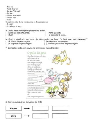– Não sei.
– Vai lá fora ver.
– Eu não. Vai você.
– Eu não.
– Chama o cachorro.
– Chama você.
– Tupi!
O cachorro entra da rua e senta entre os dois preguiçosos.
– E então?
– O cachorro tá seco...
a) Qual a frase interrogativa presente no texto?
( ) Será que está chovendo? ( ) Acho que está.
( ) Tupi! ( ) O cachorro tá seco...
b) Qual o significado do ponto de interrogação na frase: “– Será que está chovendo?”
( ) A dúvida da personagem. ( ) A alegria da personagem.
( ) A surpresa da personagem. ( ) A introdução da fala da personagem.
7) Complete o texto com palvras no feminino ou masculino: (0,5)
8) Escreva substantivos derivados de: (0,4)
 
