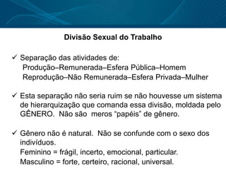 Divisão Sexual do Trabalho
 Separação das atividades de:
Produção–Remunerada–Esfera Pública–Homem
Reprodução–Não Remunerada–Esfera Privada–Mulher
 Esta separação não seria ruim se não houvesse um sistema
de hierarquização que comanda essa divisão, moldada pelo
GÊNERO. Não são meros “papéis” de gênero.
 Gênero não é natural. Não se confunde com o sexo dos
indivíduos.
Feminino = frágil, incerto, emocional, particular.
Masculino = forte, certeiro, racional, universal.
 