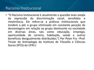 Racismo Institucional
• “O Racismo Institucional é atualmente a questão mais ampla
da expressão da discriminação racial, xenofobia e
intolerância. Ele refere-se a práticas institucionais que
tendem a pôr o grupo vitimizado em constante posição de
desvantagem em relação ao grupo dominante na sociedade
em diversas áreas, tais como educação, emprego,
oportunidade de carreira, habitação, saúde e outros
benefícios desigualmente distribuídos.”( Por Peter Fry –Prof.
Titular de Antroplogia do Instituto de Filosofia e Ciências
Socias (IFCS) da UFRJ.)
 