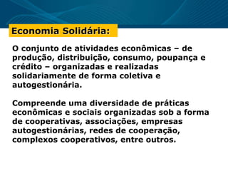 O conjunto de atividades econômicas – de
produção, distribuição, consumo, poupança e
crédito – organizadas e realizadas
solidariamente de forma coletiva e
autogestionária.
Compreende uma diversidade de práticas
econômicas e sociais organizadas sob a forma
de cooperativas, associações, empresas
autogestionárias, redes de cooperação,
complexos cooperativos, entre outros.
Economia Solidária:
 