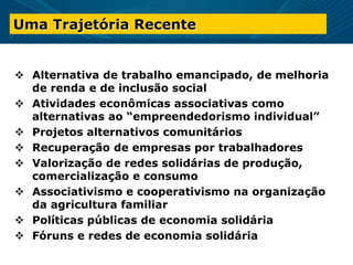 Uma Trajetória Recente
 Alternativa de trabalho emancipado, de melhoria
de renda e de inclusão social
 Atividades econômicas associativas como
alternativas ao “empreendedorismo individual”
 Projetos alternativos comunitários
 Recuperação de empresas por trabalhadores
 Valorização de redes solidárias de produção,
comercialização e consumo
 Associativismo e cooperativismo na organização
da agricultura familiar
 Políticas públicas de economia solidária
 Fóruns e redes de economia solidária
 