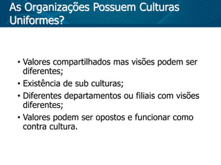 As Organizações Possuem Culturas
Uniformes?
• Valores compartilhados mas visões podem ser
diferentes;
• Existência de sub culturas;
• Diferentes departamentos ou filiais com visões
diferentes;
• Valores podem ser opostos e funcionar como
contra cultura.
 