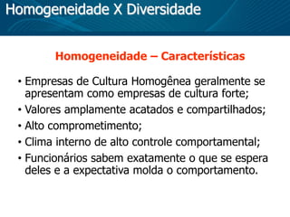Homogeneidade X Diversidade
Homogeneidade – Características
• Empresas de Cultura Homogênea geralmente se
apresentam como empresas de cultura forte;
• Valores amplamente acatados e compartilhados;
• Alto comprometimento;
• Clima interno de alto controle comportamental;
• Funcionários sabem exatamente o que se espera
deles e a expectativa molda o comportamento.
 
