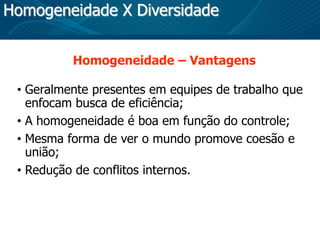 Homogeneidade X Diversidade
Homogeneidade – Vantagens
• Geralmente presentes em equipes de trabalho que
enfocam busca de eficiência;
• A homogeneidade é boa em função do controle;
• Mesma forma de ver o mundo promove coesão e
união;
• Redução de conflitos internos.
 