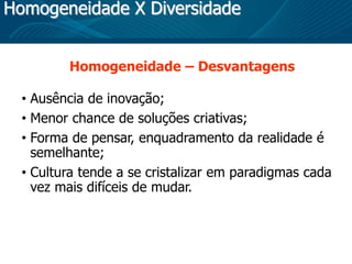 Homogeneidade X Diversidade
Homogeneidade – Desvantagens
• Ausência de inovação;
• Menor chance de soluções criativas;
• Forma de pensar, enquadramento da realidade é
semelhante;
• Cultura tende a se cristalizar em paradigmas cada
vez mais difíceis de mudar.
 