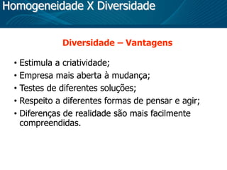 Homogeneidade X Diversidade
Diversidade – Vantagens
• Estimula a criatividade;
• Empresa mais aberta à mudança;
• Testes de diferentes soluções;
• Respeito a diferentes formas de pensar e agir;
• Diferenças de realidade são mais facilmente
compreendidas.
 