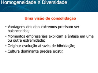 Homogeneidade X Diversidade
Uma visão de consolidação
• Vantagens dos dois extremos precisam ser
balanceadas;
• Momentos empresariais explicam a ênfase em uma
ou outra extremidade;
• Originar evolução através de hibridação;
• Cultura dominante precisa existir.
 