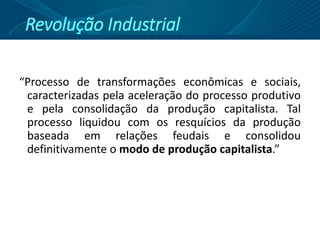 Revolução Industrial
“Processo de transformações econômicas e sociais,
caracterizadas pela aceleração do processo produtivo
e pela consolidação da produção capitalista. Tal
processo liquidou com os resquícios da produção
baseada em relações feudais e consolidou
definitivamente o modo de produção capitalista.”
 