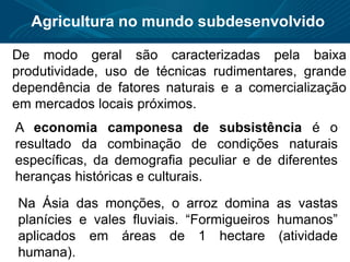 Agricultura no mundo subdesenvolvido
De modo geral são caracterizadas pela baixa
produtividade, uso de técnicas rudimentares, grande
dependência de fatores naturais e a comercialização
em mercados locais próximos.
A economia camponesa de subsistência é o
resultado da combinação de condições naturais
específicas, da demografia peculiar e de diferentes
heranças históricas e culturais.
Na Ásia das monções, o arroz domina as vastas
planícies e vales fluviais. “Formigueiros humanos”
aplicados em áreas de 1 hectare (atividade
humana).
 