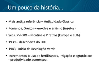 Um pouco da história...
• Mais antiga referência – Antiguidade Clássica
• Romanos, Gregos – enxofre e arsênio (insetos)
• Sécs. XVI-XIX – Nicotina e Piretros (Europa e EUA)
• 1939 – descoberta do DDT
• 1943 –Início da Revolução Verde
• Incrementou o uso de fertilizantes, irrigação e agrotóxicos
- produtividade aumentou.
 
