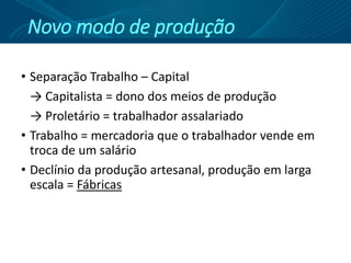 Novo modo de produção
• Separação Trabalho – Capital
→ Capitalista = dono dos meios de produção
→ Proletário = trabalhador assalariado
• Trabalho = mercadoria que o trabalhador vende em
troca de um salário
• Declínio da produção artesanal, produção em larga
escala = Fábricas
 